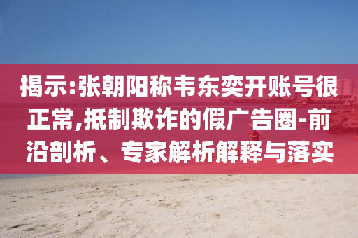 揭示:張朝陽稱韋東奕開賬號很正常,抵制欺詐的假廣告圈-前沿剖析、專家解析解釋與落實