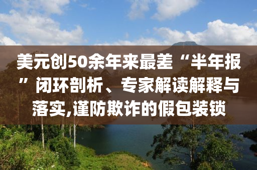 美元?jiǎng)?chuàng)50余年來(lái)最差“半年報(bào)”閉環(huán)剖析、專(zhuān)家解讀解釋與落實(shí),謹(jǐn)防欺詐的假包裝鎖