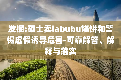 發(fā)掘:碩士賣labubu燒餅和警惕虛假誘導(dǎo)危害-可靠解答、解釋與落實(shí)