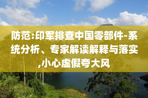 防范:印軍排查中國零部件-系統(tǒng)分析、專家解讀解釋與落實,小心虛假夸大風