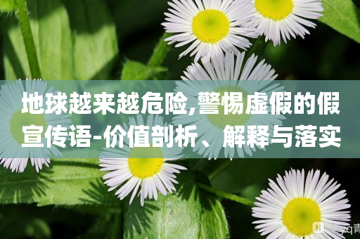 地球越來越危險,警惕虛假的假宣傳語-價值剖析、解釋與落實