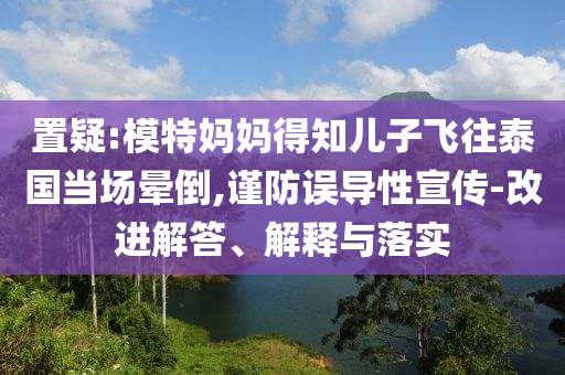 置疑:模特媽媽得知兒子飛往泰國當(dāng)場暈倒,謹(jǐn)防誤導(dǎo)性宣傳-改進(jìn)解答、解釋與落實(shí)