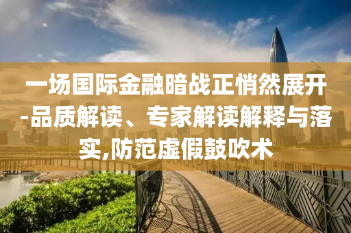 一場國際金融暗戰(zhàn)正悄然展開-品質(zhì)解讀、專家解讀解釋與落實,防范虛假鼓吹術(shù)