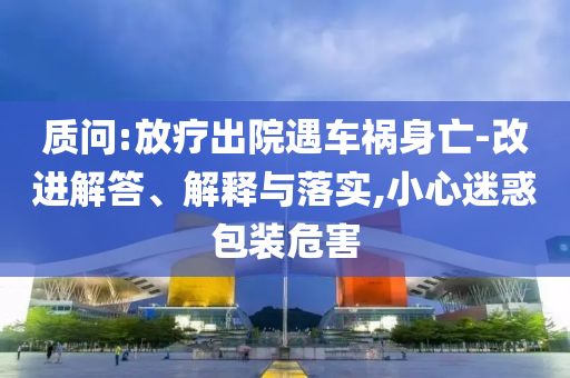 質(zhì)問:放療出院遇車禍身亡-改進解答、解釋與落實,小心迷惑包裝危害