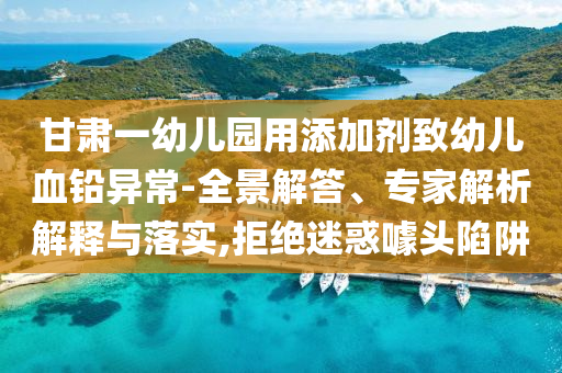 甘肅一幼兒園用添加劑致幼兒血鉛異常-全景解答、專家解析解釋與落實,拒絕迷惑噱頭陷阱