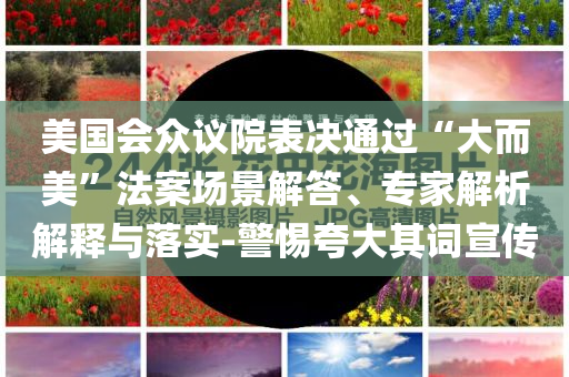 美國會眾議院表決通過“大而美”法案場景解答、專家解析解釋與落實-警惕夸大其詞宣傳