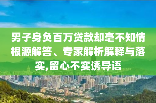 男子身負百萬貸款卻毫不知情根源解答、專家解析解釋與落實,留心不實誘導語