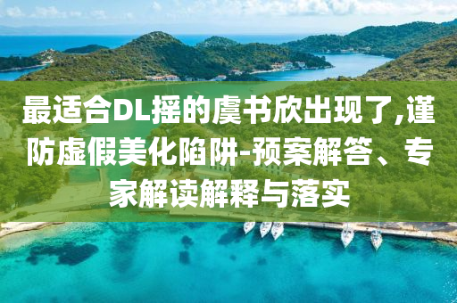 最適合DL搖的虞書欣出現(xiàn)了,謹防虛假美化陷阱-預案解答、專家解讀解釋與落實