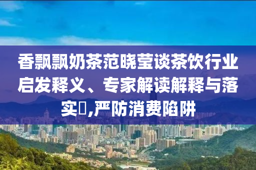 香飄飄奶茶范曉瑩談茶飲行業(yè)啟發(fā)釋義、專家解讀解釋與落實(shí)?,嚴(yán)防消費(fèi)陷阱