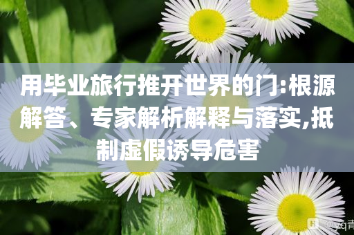 用畢業(yè)旅行推開世界的門:根源解答、專家解析解釋與落實(shí),抵制虛假誘導(dǎo)危害