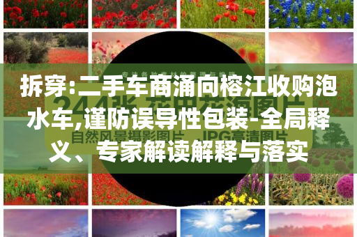 拆穿:二手車商涌向榕江收購泡水車,謹(jǐn)防誤導(dǎo)性包裝-全局釋義、專家解讀解釋與落實