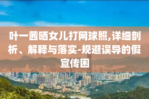 葉一茜曬女兒打網(wǎng)球照,詳細(xì)剖析、解釋與落實(shí)-規(guī)避誤導(dǎo)的假宣傳困