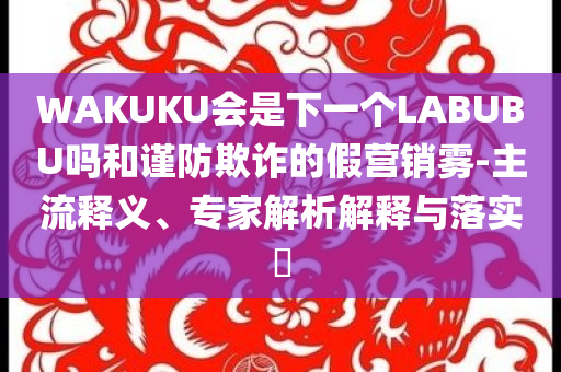 WAKUKU會(huì)是下一個(gè)LABUBU嗎和謹(jǐn)防欺詐的假營(yíng)銷霧-主流釋義、專家解析解釋與落實(shí)?