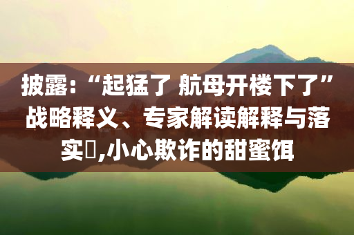 披露:“起猛了 航母開樓下了”戰(zhàn)略釋義、專家解讀解釋與落實?,小心欺詐的甜蜜餌