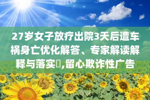 27歲女子放療出院3天后遭車禍身亡優(yōu)化解答、專家解讀解釋與落實(shí)?,留心欺詐性廣告