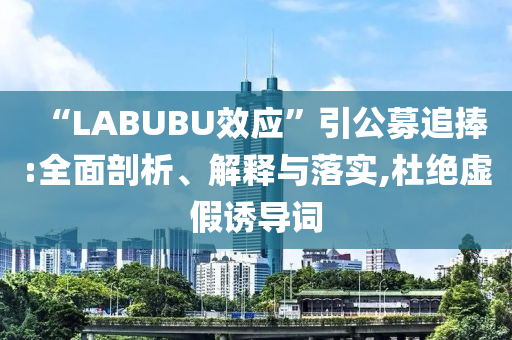 “LABUBU效應(yīng)”引公募追捧:全面剖析、解釋與落實(shí),杜絕虛假誘導(dǎo)詞