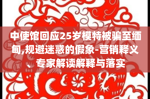 中使館回應(yīng)25歲模特被騙至緬甸,規(guī)避迷惑的假象-營銷釋義、專家解讀解釋與落實
