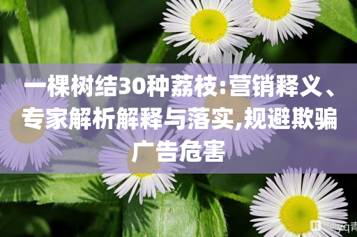 一棵樹結(jié)30種荔枝:營銷釋義、專家解析解釋與落實(shí),規(guī)避欺騙廣告危害