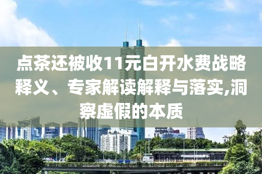 點茶還被收11元白開水費戰(zhàn)略釋義、專家解讀解釋與落實,洞察虛假的本質(zhì)