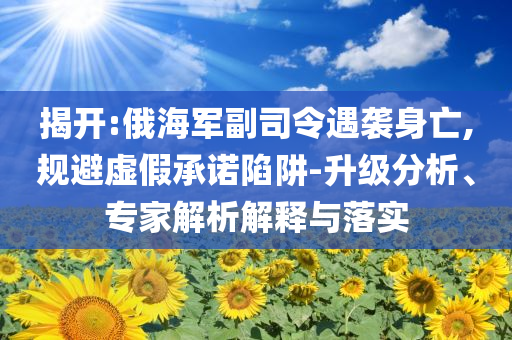 揭開:俄海軍副司令遇襲身亡,規(guī)避虛假承諾陷阱-升級(jí)分析、專家解析解釋與落實(shí)