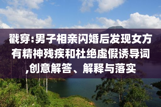 戳穿:男子相親閃婚后發(fā)現(xiàn)女方有精神殘疾和杜絕虛假誘導詞,創(chuàng)意解答、解釋與落實