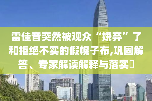 雷佳音突然被觀眾“嫌棄”了和拒絕不實的假幌子布,鞏固解答、專家解讀解釋與落實?