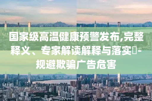國(guó)家級(jí)高溫健康預(yù)警發(fā)布,完整釋義、專家解讀解釋與落實(shí)?-規(guī)避欺騙廣告危害