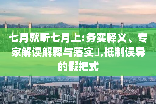 七月就聽七月上:務(wù)實(shí)釋義、專家解讀解釋與落實(shí)?,抵制誤導(dǎo)的假把式