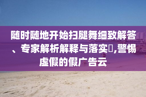 隨時隨地開始掃腿舞細致解答、專家解析解釋與落實?,警惕虛假的假廣告云