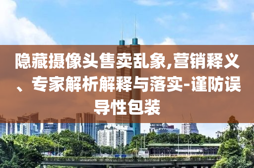 隱藏攝像頭售賣亂象,營銷釋義、專家解析解釋與落實-謹防誤導性包裝