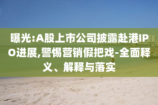 曝光:A股上市公司披露赴港IPO進展,警惕營銷假把戲-全面釋義、解釋與落實