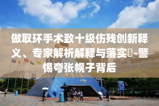 做取環(huán)手術致十級傷殘創(chuàng)新釋義、專家解析解釋與落實?-警惕夸張幌子背后