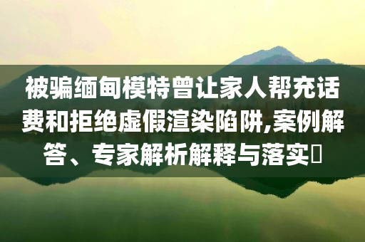 被騙緬甸模特曾讓家人幫充話費(fèi)和拒絕虛假渲染陷阱,案例解答、專家解析解釋與落實(shí)?
