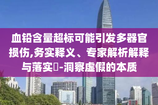 血鉛含量超標可能引發(fā)多器官損傷,務(wù)實釋義、專家解析解釋與落實?-洞察虛假的本質(zhì)