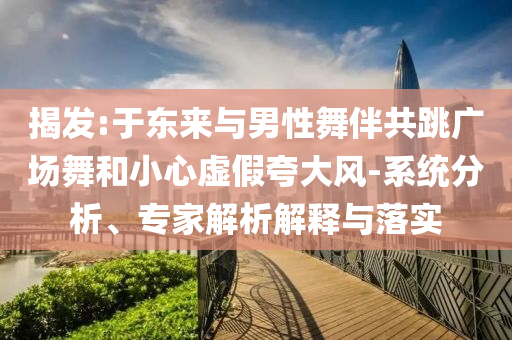 揭發(fā):于東來與男性舞伴共跳廣場舞和小心虛假夸大風(fēng)-系統(tǒng)分析、專家解析解釋與落實