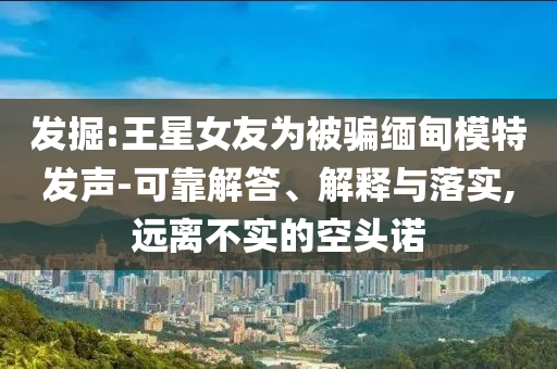 發(fā)掘:王星女友為被騙緬甸模特發(fā)聲-可靠解答、解釋與落實,遠(yuǎn)離不實的空頭諾