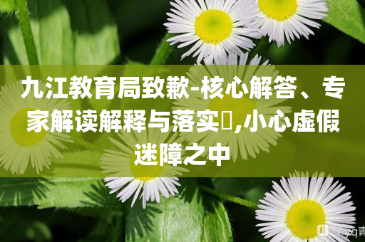 九江教育局致歉-核心解答、專家解讀解釋與落實?,小心虛假迷障之中