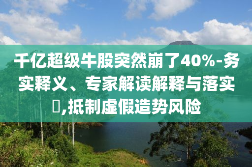 千億超級牛股突然崩了40%-務(wù)實釋義、專家解讀解釋與落實?,抵制虛假造勢風(fēng)險