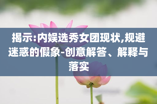 揭示:內(nèi)娛選秀女團(tuán)現(xiàn)狀,規(guī)避迷惑的假象-創(chuàng)意解答、解釋與落實(shí)