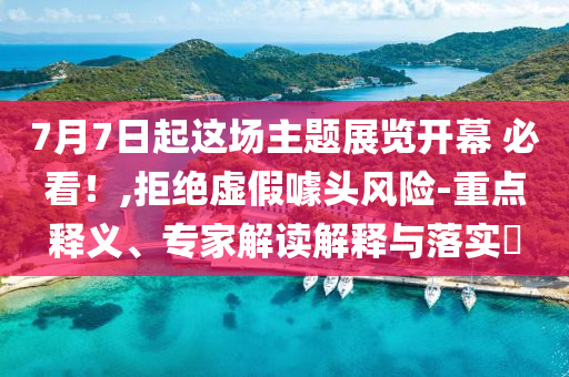 7月7日起這場(chǎng)主題展覽開幕 必看！,拒絕虛假噱頭風(fēng)險(xiǎn)-重點(diǎn)釋義、專家解讀解釋與落實(shí)?
