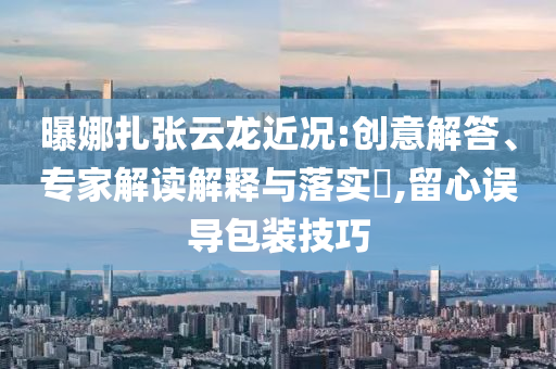 曝娜扎張?jiān)讫埥鼪r:創(chuàng)意解答、專家解讀解釋與落實(shí)?,留心誤導(dǎo)包裝技巧
