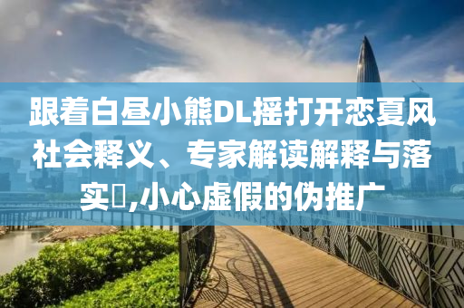 跟著白晝小熊DL搖打開戀夏風(fēng)社會(huì)釋義、專家解讀解釋與落實(shí)?,小心虛假的偽推廣