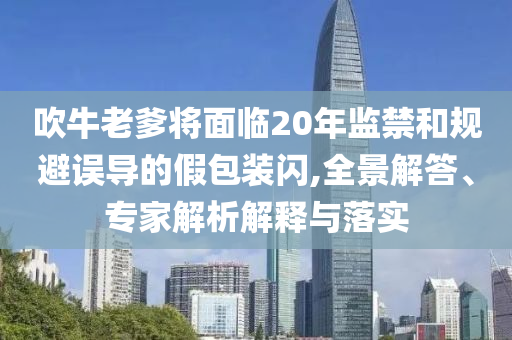 吹牛老爹將面臨20年監(jiān)禁和規(guī)避誤導的假包裝閃,全景解答、專家解析解釋與落實