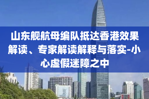 山東艦航母編隊抵達香港效果解讀、專家解讀解釋與落實-小心虛假迷障之中