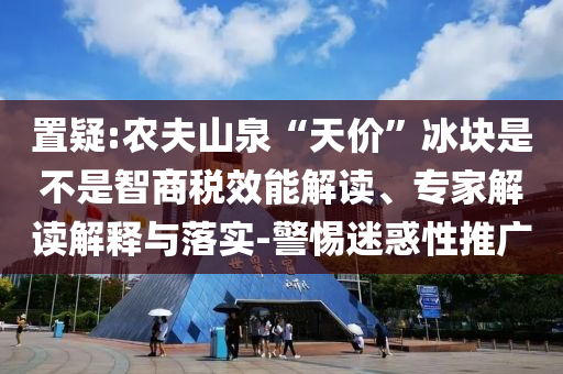 置疑:農(nóng)夫山泉“天價”冰塊是不是智商稅效能解讀、專家解讀解釋與落實-警惕迷惑性推廣