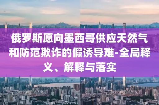 俄羅斯愿向墨西哥供應(yīng)天然氣和防范欺詐的假誘導(dǎo)難-全局釋義、解釋與落實(shí)
