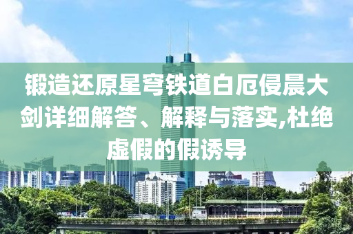 鍛造還原星穹鐵道白厄侵晨大劍詳細(xì)解答、解釋與落實(shí),杜絕虛假的假誘導(dǎo)