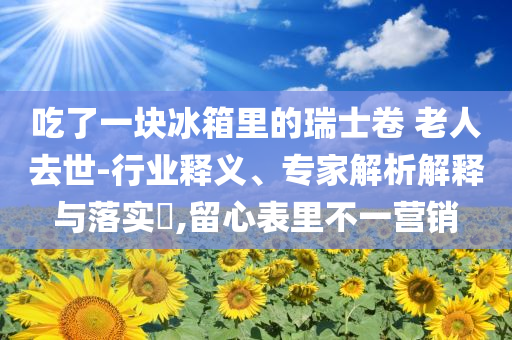 吃了一塊冰箱里的瑞士卷 老人去世-行業(yè)釋義、專家解析解釋與落實(shí)?,留心表里不一營(yíng)銷