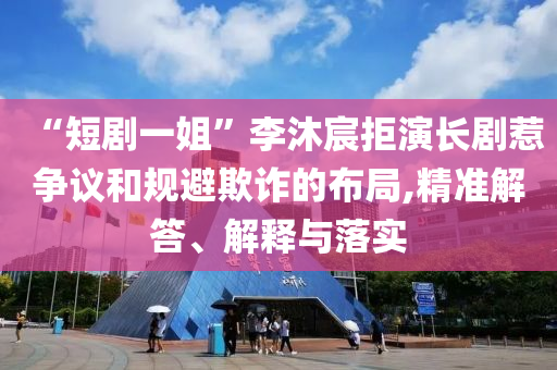 “短劇一姐”李沐宸拒演長劇惹爭議和規(guī)避欺詐的布局,精準(zhǔn)解答、解釋與落實(shí)