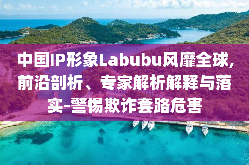 中國(guó)IP形象Labubu風(fēng)靡全球,前沿剖析、專家解析解釋與落實(shí)-警惕欺詐套路危害